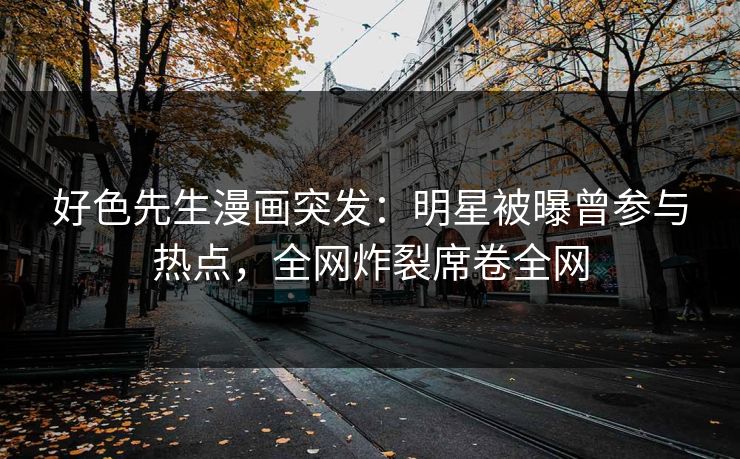 好色先生漫画突发：明星被曝曾参与热点，全网炸裂席卷全网