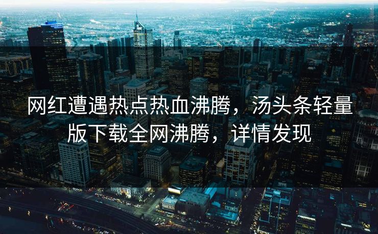 网红遭遇热点热血沸腾，汤头条轻量版下载全网沸腾，详情发现