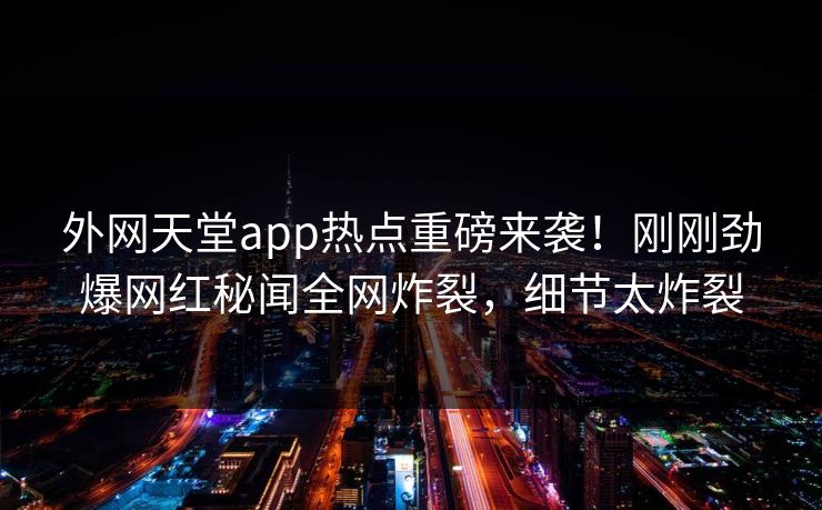 外网天堂app热点重磅来袭！刚刚劲爆网红秘闻全网炸裂，细节太炸裂