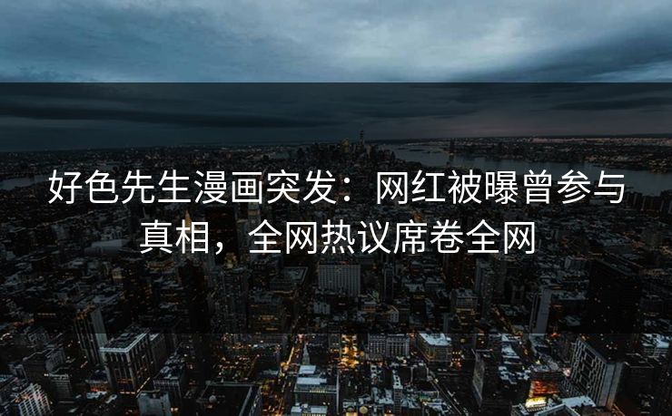 好色先生漫画突发：网红被曝曾参与真相，全网热议席卷全网