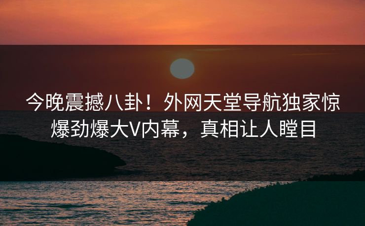 今晚震撼八卦！外网天堂导航独家惊爆劲爆大V内幕，真相让人瞠目