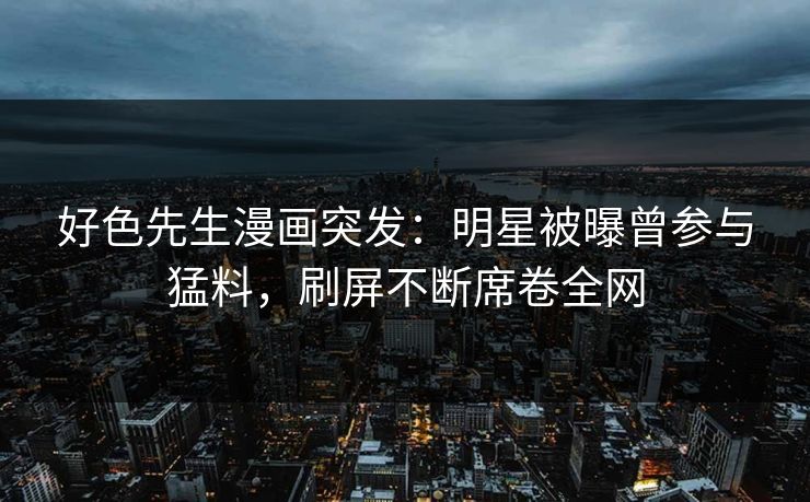 好色先生漫画突发：明星被曝曾参与猛料，刷屏不断席卷全网