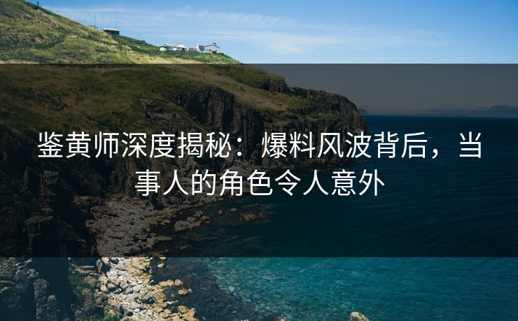 鉴黄师深度揭秘：爆料风波背后，当事人的角色令人意外