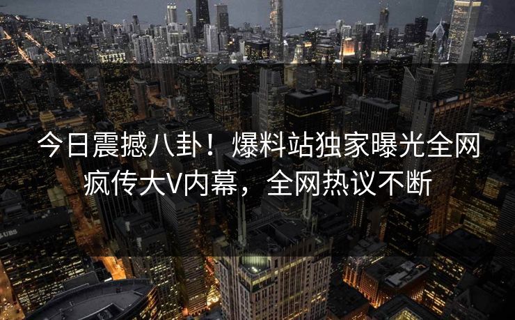 今日震撼八卦！爆料站独家曝光全网疯传大V内幕，全网热议不断