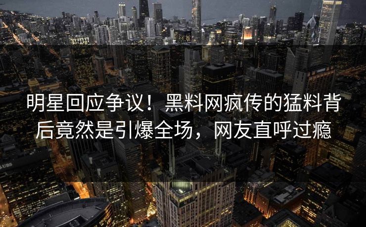 明星回应争议！黑料网疯传的猛料背后竟然是引爆全场，网友直呼过瘾