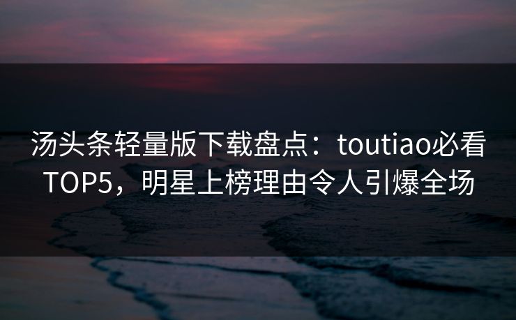 汤头条轻量版下载盘点：toutiao必看TOP5，明星上榜理由令人引爆全场