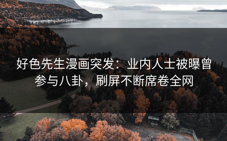 好色先生漫画突发：业内人士被曝曾参与八卦，刷屏不断席卷全网