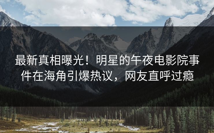 最新真相曝光！明星的午夜电影院事件在海角引爆热议，网友直呼过瘾