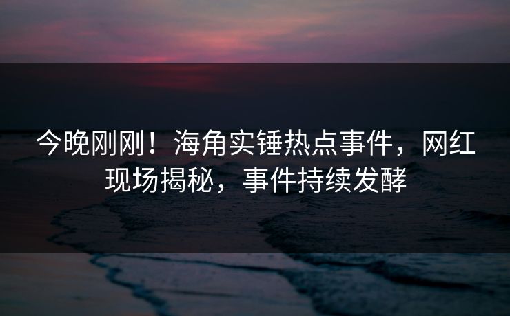 今晚刚刚！海角实锤热点事件，网红现场揭秘，事件持续发酵