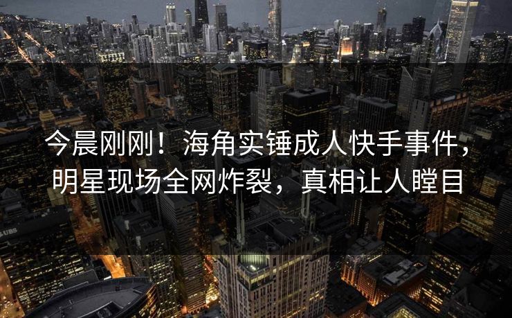 今晨刚刚！海角实锤成人快手事件，明星现场全网炸裂，真相让人瞠目