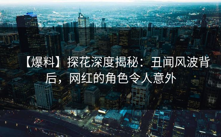 【爆料】探花深度揭秘：丑闻风波背后，网红的角色令人意外