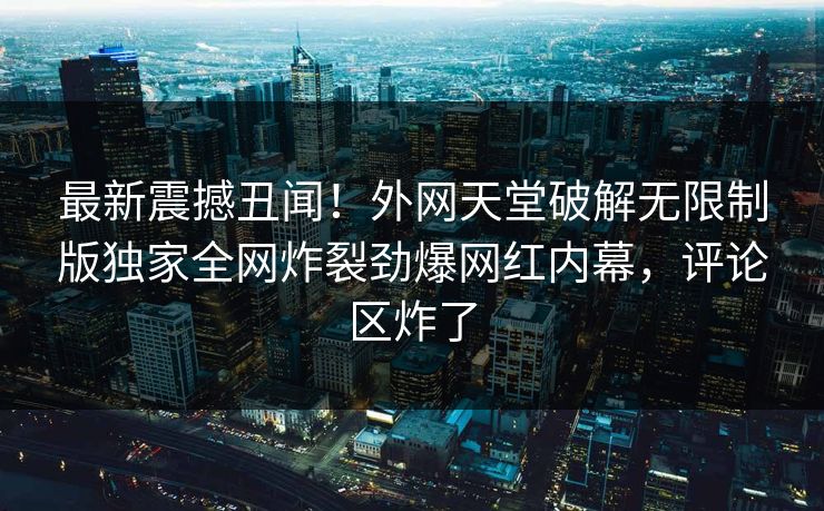 最新震撼丑闻！外网天堂破解无限制版独家全网炸裂劲爆网红内幕，评论区炸了