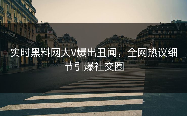 实时黑料网大V爆出丑闻，全网热议细节引爆社交圈