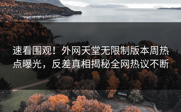 速看围观！外网天堂无限制版本周热点曝光，反差真相揭秘全网热议不断