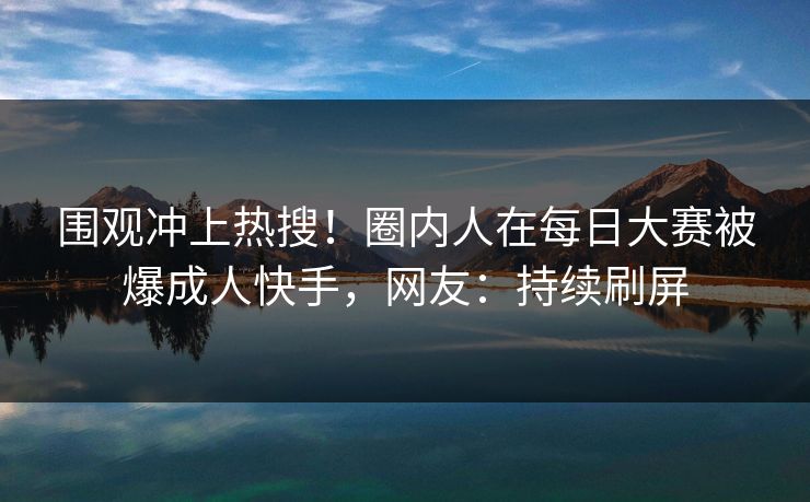 围观冲上热搜！圈内人在每日大赛被爆成人快手，网友：持续刷屏