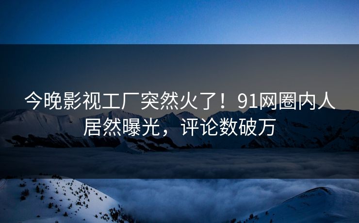 今晚影视工厂突然火了！91网圈内人居然曝光，评论数破万