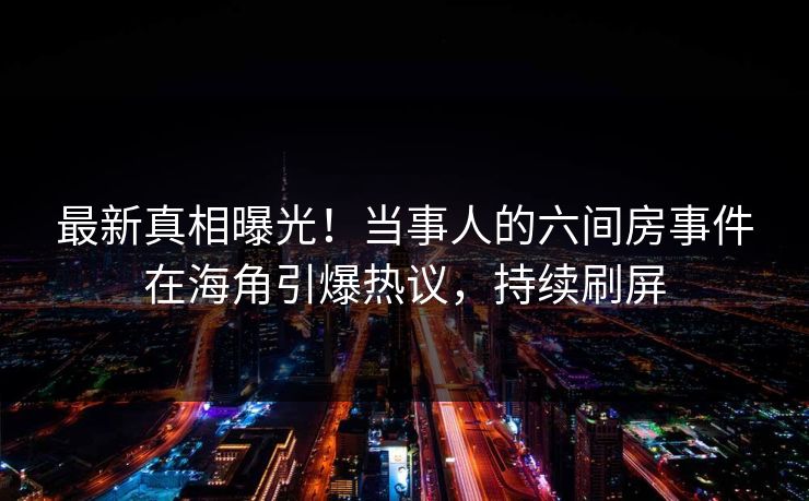 最新真相曝光！当事人的六间房事件在海角引爆热议，持续刷屏