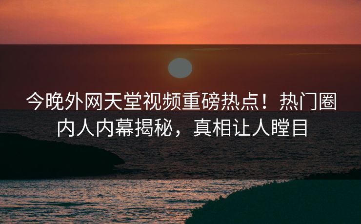 今晚外网天堂视频重磅热点！热门圈内人内幕揭秘，真相让人瞠目