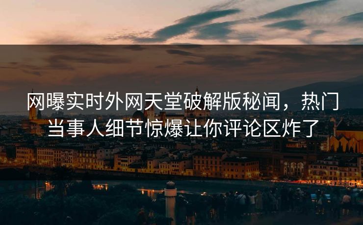 网曝实时外网天堂破解版秘闻，热门当事人细节惊爆让你评论区炸了