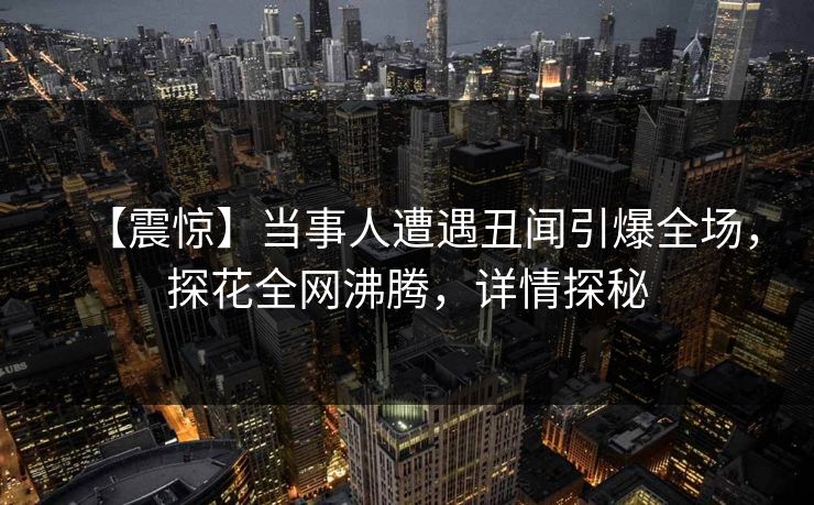 【震惊】当事人遭遇丑闻引爆全场，探花全网沸腾，详情探秘