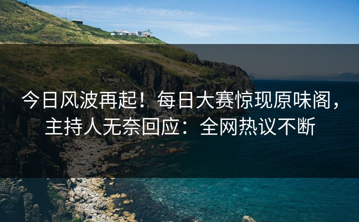 今日风波再起！每日大赛惊现原味阁，主持人无奈回应：全网热议不断