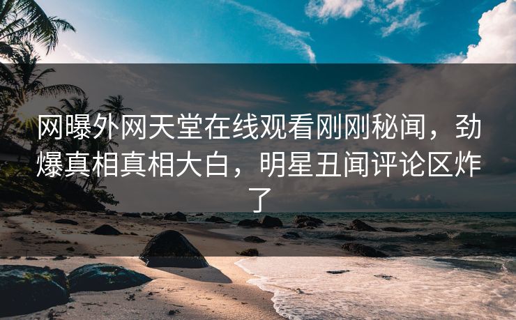 网曝外网天堂在线观看刚刚秘闻，劲爆真相真相大白，明星丑闻评论区炸了