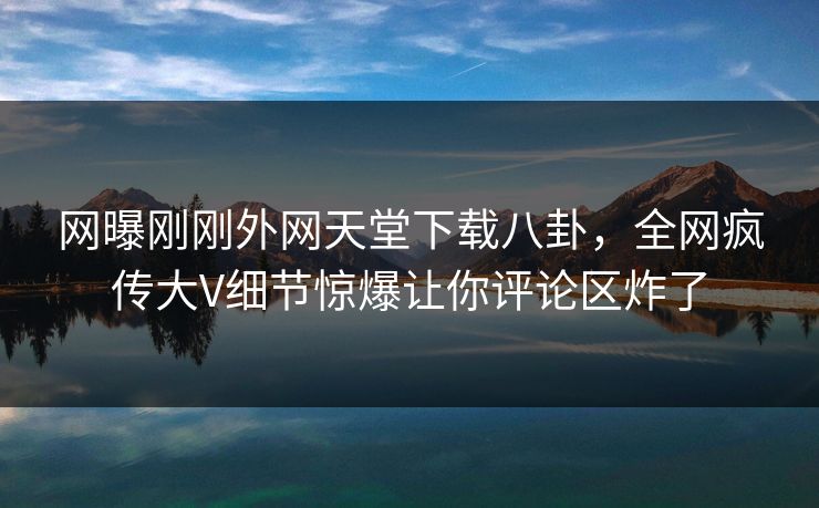 网曝刚刚外网天堂下载八卦，全网疯传大V细节惊爆让你评论区炸了