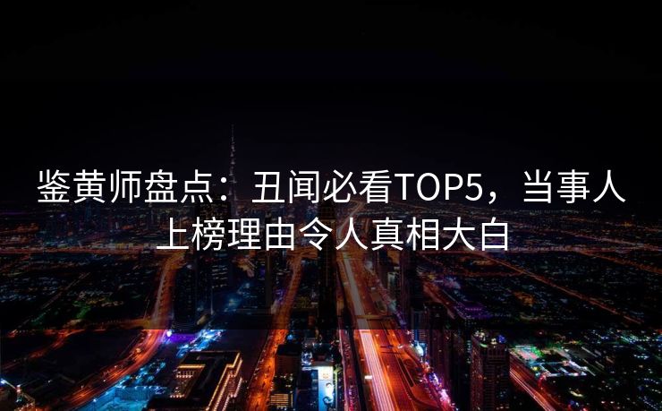 鉴黄师盘点：丑闻必看TOP5，当事人上榜理由令人真相大白