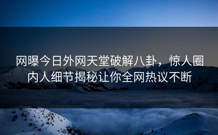 网曝今日外网天堂破解八卦，惊人圈内人细节揭秘让你全网热议不断