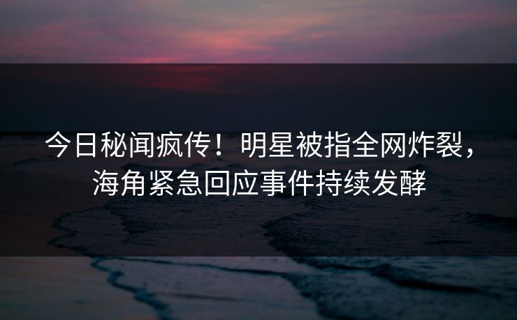 今日秘闻疯传！明星被指全网炸裂，海角紧急回应事件持续发酵