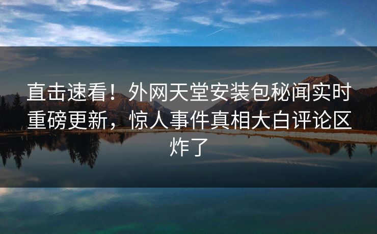 直击速看！外网天堂安装包秘闻实时重磅更新，惊人事件真相大白评论区炸了