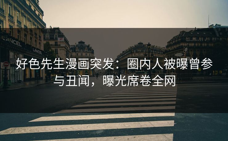 好色先生漫画突发：圈内人被曝曾参与丑闻，曝光席卷全网