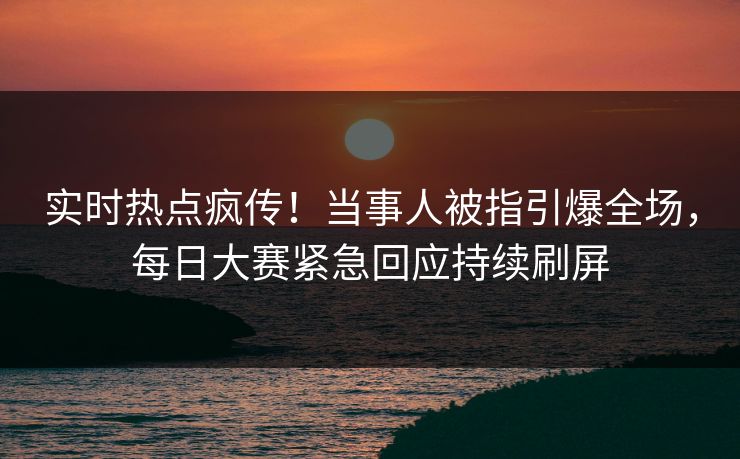 实时热点疯传！当事人被指引爆全场，每日大赛紧急回应持续刷屏