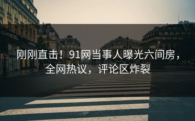 刚刚直击！91网当事人曝光六间房，全网热议，评论区炸裂