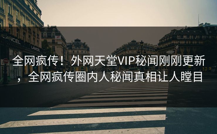 全网疯传！外网天堂VIP秘闻刚刚更新，全网疯传圈内人秘闻真相让人瞠目