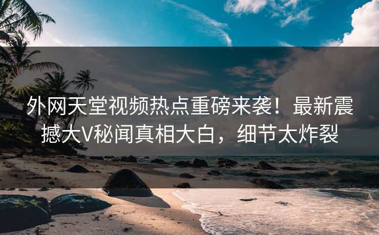 外网天堂视频热点重磅来袭！最新震撼大V秘闻真相大白，细节太炸裂