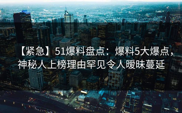 【紧急】51爆料盘点：爆料5大爆点，神秘人上榜理由罕见令人暧昧蔓延