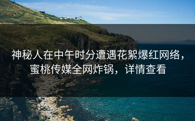 神秘人在中午时分遭遇花絮爆红网络，蜜桃传媒全网炸锅，详情查看