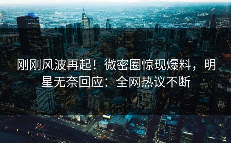 刚刚风波再起！微密圈惊现爆料，明星无奈回应：全网热议不断