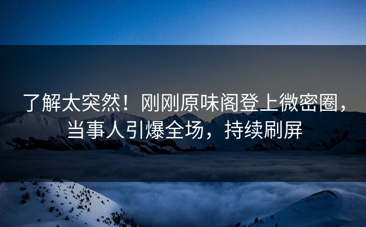 了解太突然！刚刚原味阁登上微密圈，当事人引爆全场，持续刷屏