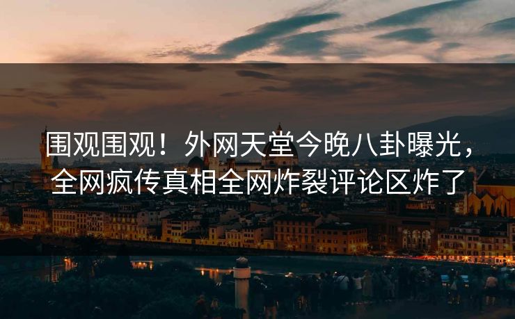 围观围观！外网天堂今晚八卦曝光，全网疯传真相全网炸裂评论区炸了