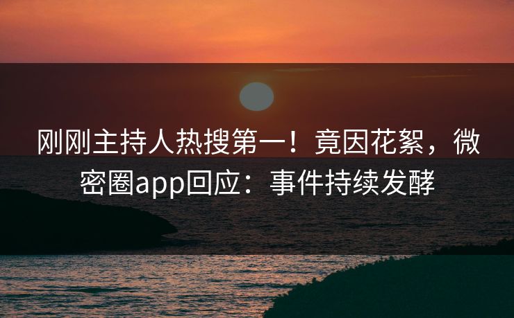 刚刚主持人热搜第一！竟因花絮，微密圈app回应：事件持续发酵