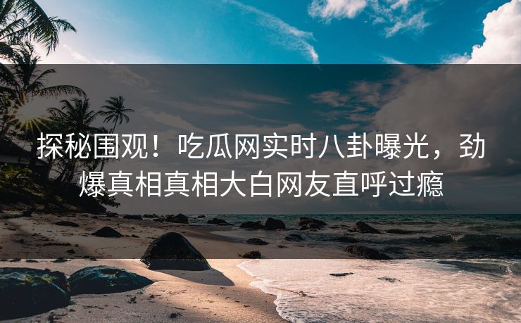 探秘围观！吃瓜网实时八卦曝光，劲爆真相真相大白网友直呼过瘾
