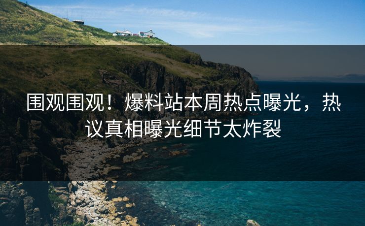 围观围观！爆料站本周热点曝光，热议真相曝光细节太炸裂