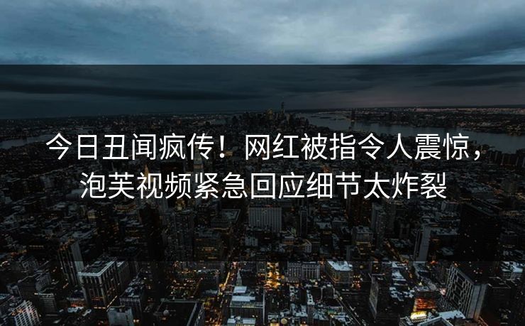 今日丑闻疯传！网红被指令人震惊，泡芙视频紧急回应细节太炸裂