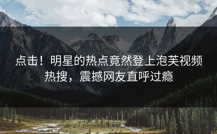 点击！明星的热点竟然登上泡芙视频热搜，震撼网友直呼过瘾