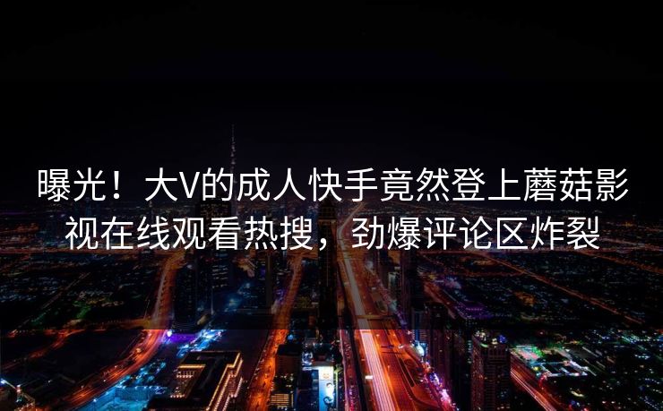 曝光！大V的成人快手竟然登上蘑菇影视在线观看热搜，劲爆评论区炸裂
