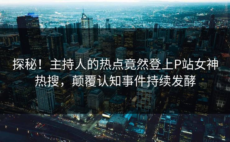 探秘！主持人的热点竟然登上P站女神热搜，颠覆认知事件持续发酵