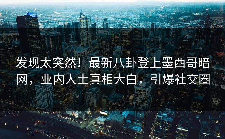 发现太突然！最新八卦登上墨西哥暗网，业内人士真相大白，引爆社交圈
