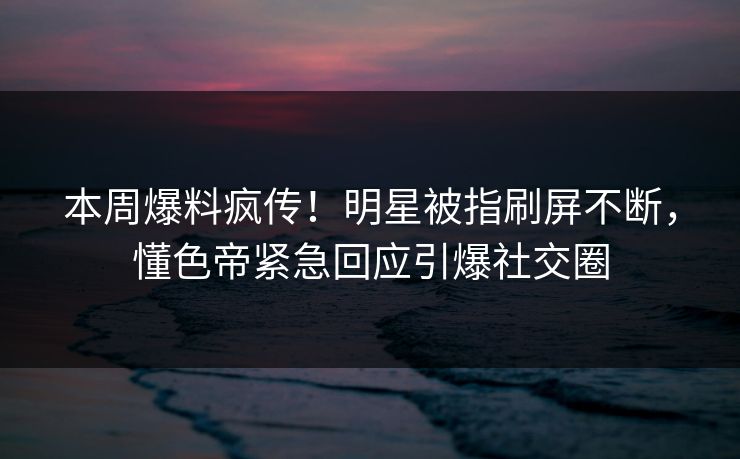 本周爆料疯传！明星被指刷屏不断，懂色帝紧急回应引爆社交圈